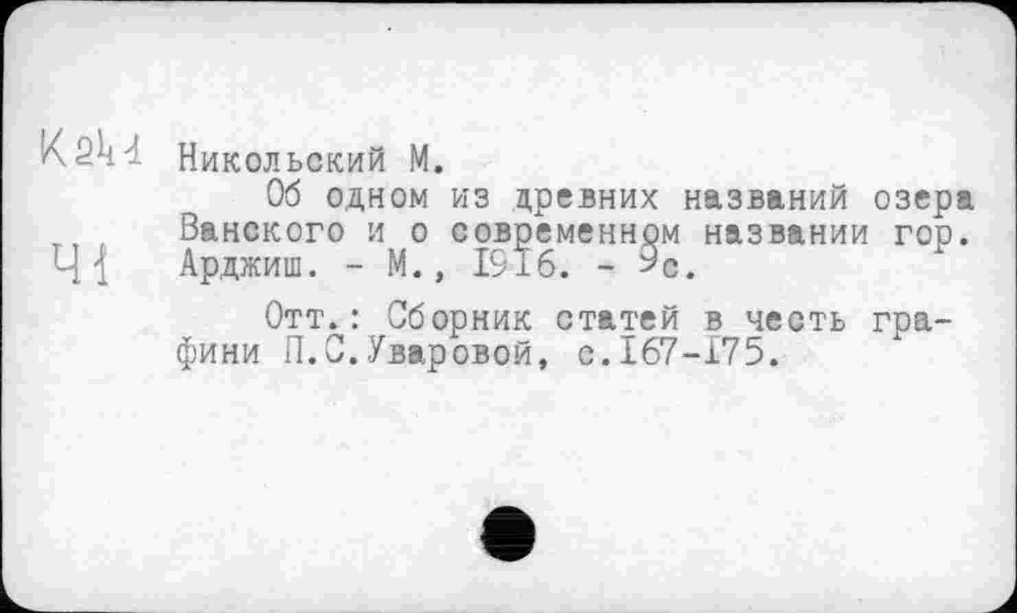 ﻿Kskđ. Никольский M.
Об одном из древних названий озера Ванского и о современном названии гор. 41 Арджиш. - М., 1916. - 9С.
Отт.: Сборник статей в честь графини П.С.Уваровой, с.167-175.